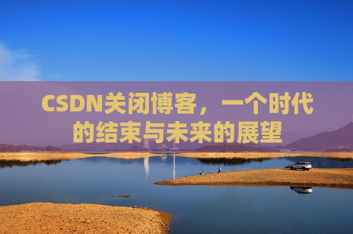 CSDN关闭博客，一个时代的结束与未来的展望